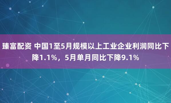 臻富配资 中国1至5月规模以上工业企业利润同比下降1.1%，5月单月同比下降9.1%