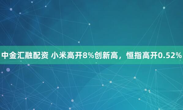 中金汇融配资 小米高开8%创新高，恒指高开0.52%