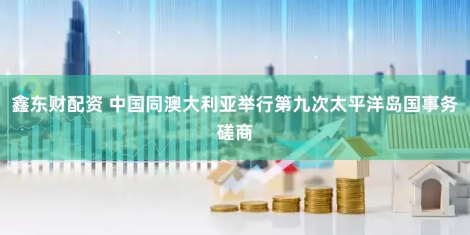 鑫东财配资 中国同澳大利亚举行第九次太平洋岛国事务磋商