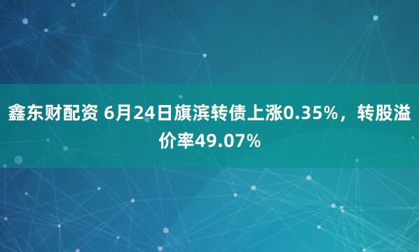 鑫东财配资 6月24日旗滨转债上涨0.35%，转股溢价率49.07%