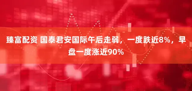 臻富配资 国泰君安国际午后走弱，一度跌近8%，早盘一度涨近90%
