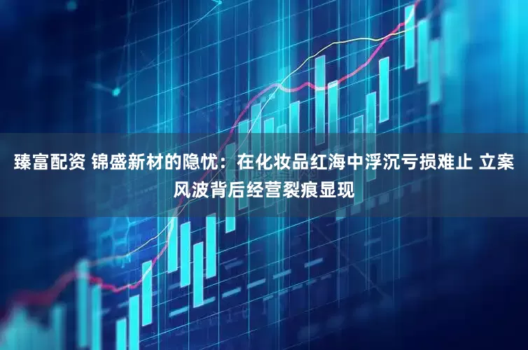 臻富配资 锦盛新材的隐忧：在化妆品红海中浮沉亏损难止 立案风波背后经营裂痕显现