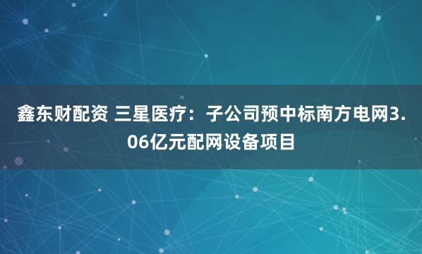 鑫东财配资 三星医疗：子公司预中标南方电网3.06亿元配网设备项目