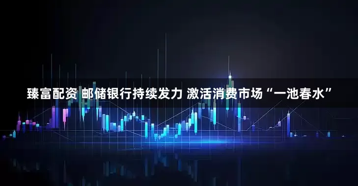 臻富配资 邮储银行持续发力 激活消费市场“一池春水”