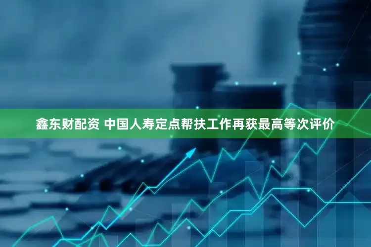 鑫东财配资 中国人寿定点帮扶工作再获最高等次评价