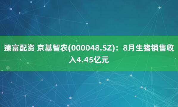 臻富配资 京基智农(000048.SZ)：8月生猪销售收入4.45亿元