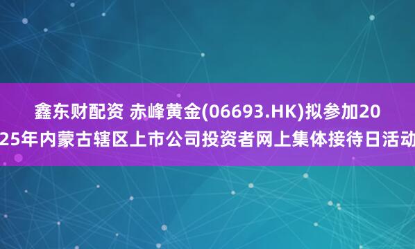 鑫东财配资 赤峰黄金(06693.HK)拟参加2025年内蒙古辖区上市公司投资者网上集体接待日活动