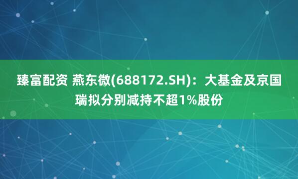 臻富配资 燕东微(688172.SH)：大基金及京国瑞拟分别减持不超1%股份