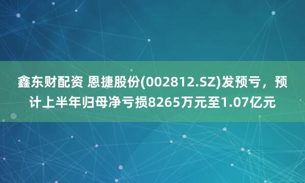 鑫东财配资 恩捷股份(002812.SZ)发预亏，预计上半年归母净亏损8265万元至1.07亿元