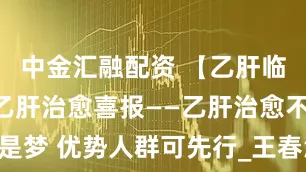 中金汇融配资 【乙肝临床治愈】乙肝治愈喜报——乙肝治愈不是梦 优势人群可先行_王春波_姜杨_特需