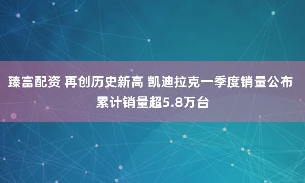 臻富配资 再创历史新高 凯迪拉克一季度销量公布 累计销量超5.8万台