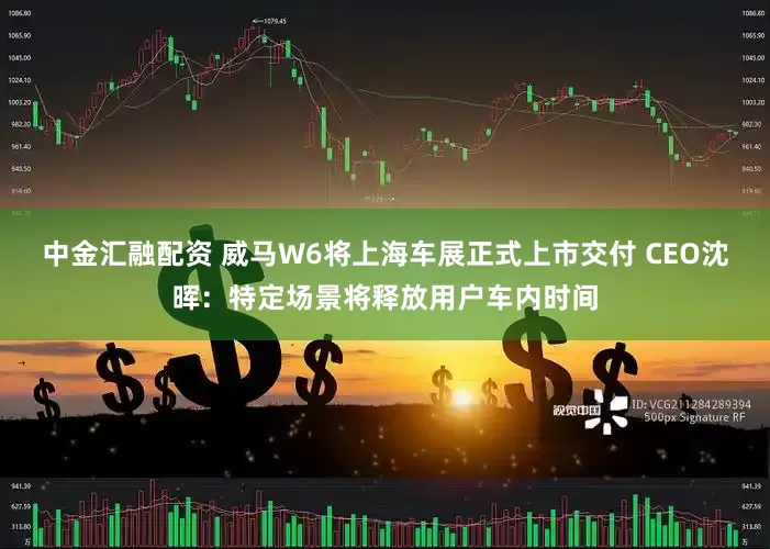 中金汇融配资 威马W6将上海车展正式上市交付 CEO沈晖：特定场景将释放用户车内时间