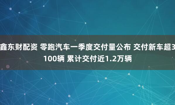 鑫东财配资 零跑汽车一季度交付量公布 交付新车超3100辆 累计交付近1.2万辆
