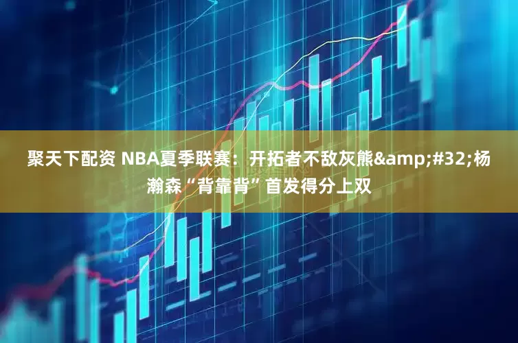 聚天下配资 NBA夏季联赛：开拓者不敌灰熊&#32;杨瀚森“背靠背”首发得分上双