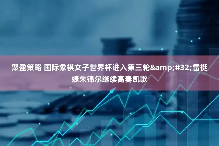 聚盈策略 国际象棋女子世界杯进入第三轮&#32;雷挺婕朱锦尔继续高奏凯歌