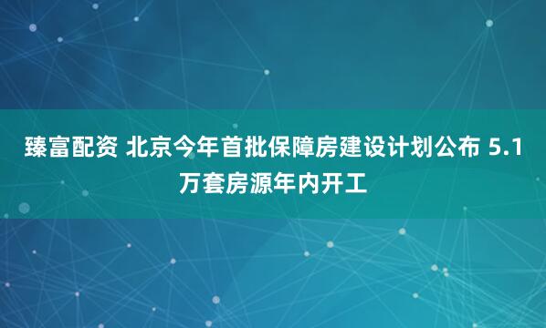 臻富配资 北京今年首批保障房建设计划公布 5.1万套房源年内开工