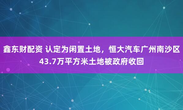 鑫东财配资 认定为闲置土地，恒大汽车广州南沙区43.7万平方米土地被政府收回