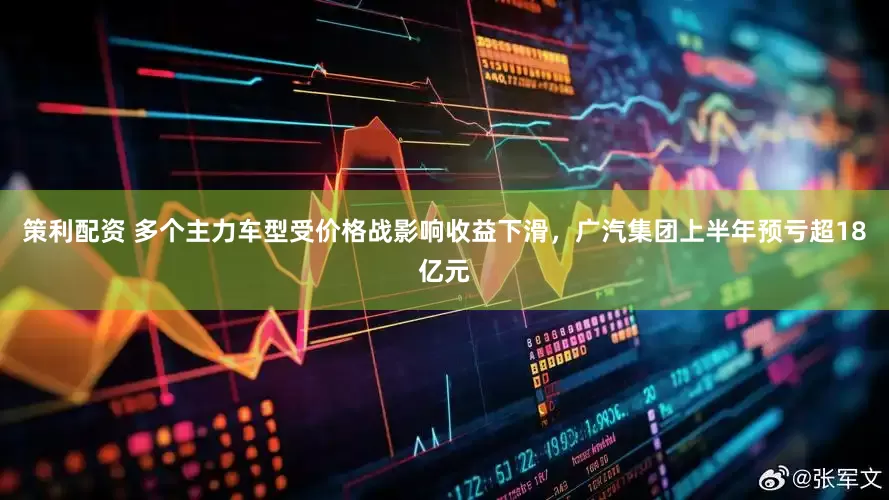 策利配资 多个主力车型受价格战影响收益下滑，广汽集团上半年预亏超18亿元