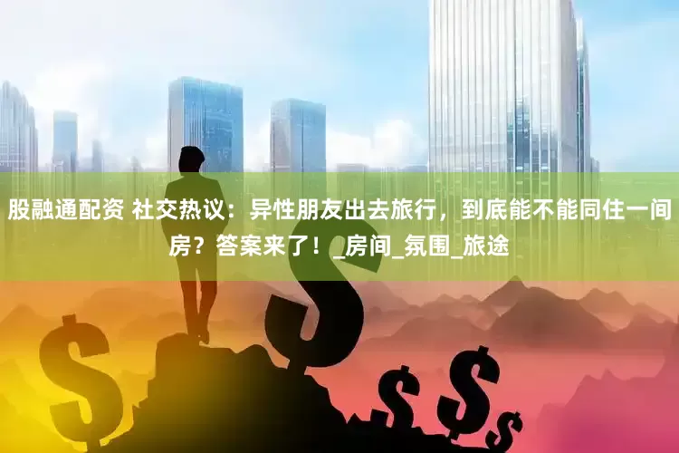 股融通配资 社交热议：异性朋友出去旅行，到底能不能同住一间房？答案来了！_房间_氛围_旅途