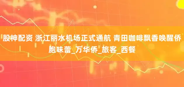 股神配资 浙江丽水机场正式通航 青田咖啡飘香唤醒侨胞味蕾_万华侨_旅客_西餐