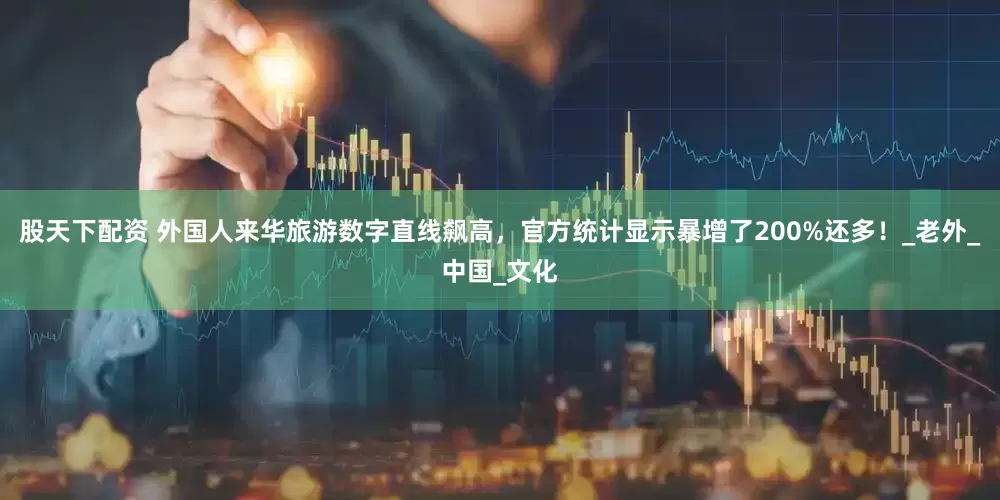 股天下配资 外国人来华旅游数字直线飙高，官方统计显示暴增了200%还多！_老外_中国_文化