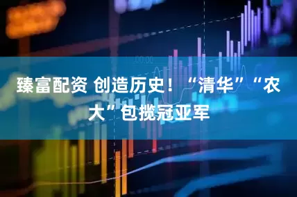 臻富配资 创造历史！“清华”“农大”包揽冠亚军