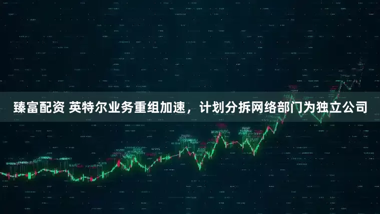 臻富配资 英特尔业务重组加速，计划分拆网络部门为独立公司