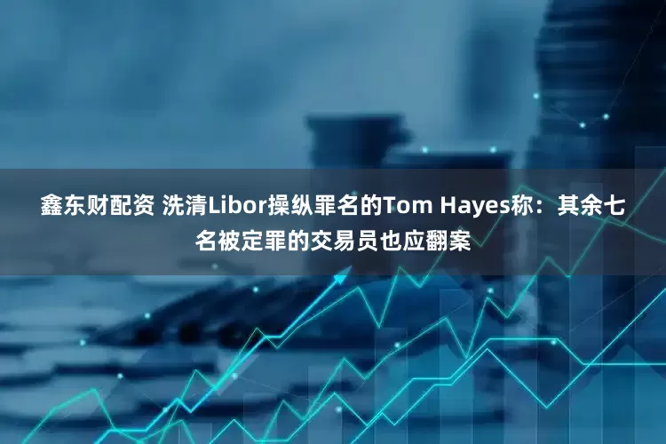 鑫东财配资 洗清Libor操纵罪名的Tom Hayes称：其余七名被定罪的交易员也应翻案