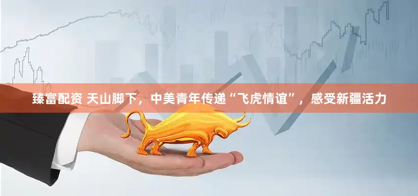 臻富配资 天山脚下，中美青年传递“飞虎情谊”，感受新疆活力