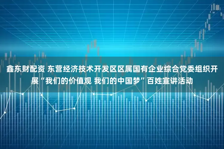 鑫东财配资 东营经济技术开发区区属国有企业综合党委组织开展“我们的价值观 我们的中国梦”百姓宣讲活动