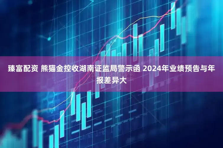 臻富配资 熊猫金控收湖南证监局警示函 2024年业绩预告与年报差异大