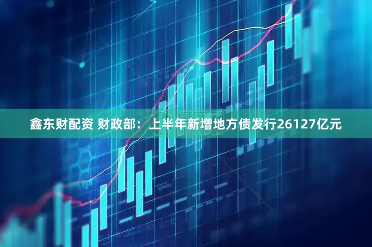 鑫东财配资 财政部：上半年新增地方债发行26127亿元