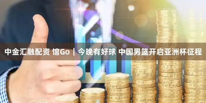 中金汇融配资 馆Go｜今晚有好球 中国男篮开启亚洲杯征程