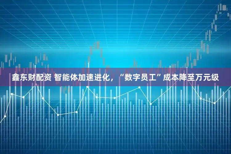 鑫东财配资 智能体加速进化，“数字员工”成本降至万元级