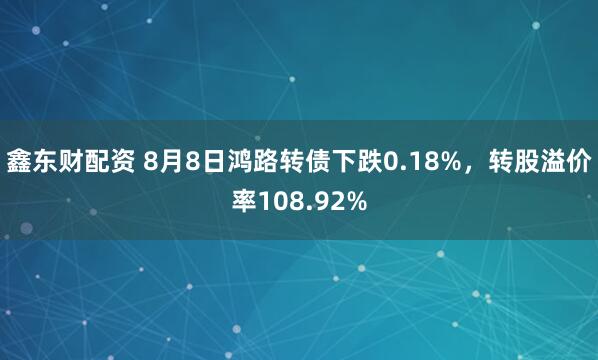 鑫东财配资 8月8日鸿路转债下跌0.18%，转股溢价率108.92%