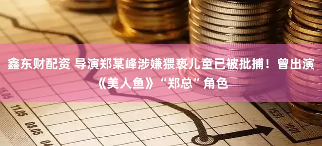 鑫东财配资 导演郑某峰涉嫌猥亵儿童已被批捕！曾出演《美人鱼》“郑总”角色