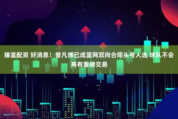 臻富配资 好消息！曾凡博已成篮网双向合同头号人选 球队不会再有重磅交易