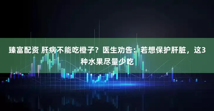 臻富配资 肝病不能吃橙子？医生劝告：若想保护肝脏，这3种水果尽量少吃