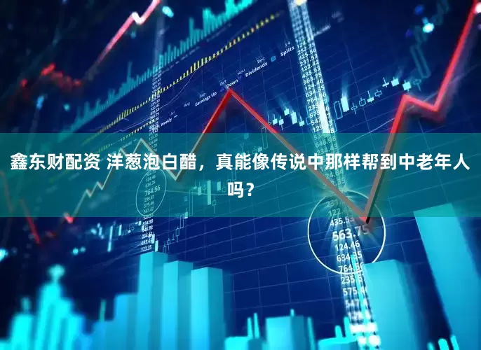 鑫东财配资 洋葱泡白醋，真能像传说中那样帮到中老年人吗？