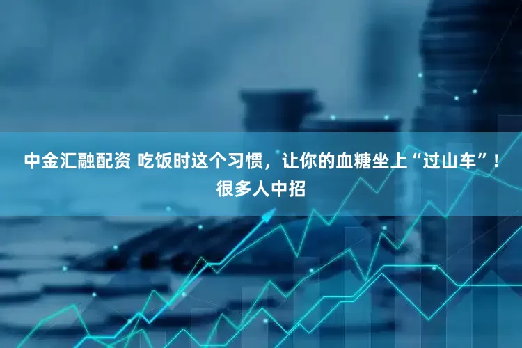 中金汇融配资 吃饭时这个习惯，让你的血糖坐上“过山车”！很多人中招