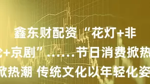 鑫东财配资 “花灯+非遗”“邮轮+京剧”……节日消费掀热潮 传统文化以年轻化姿态“圈粉”