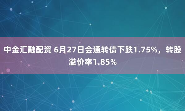 中金汇融配资 6月27日会通转债下跌1.75%,转股溢价率1.85%