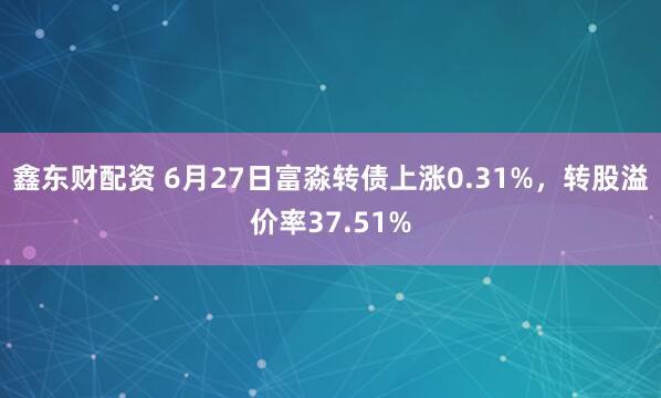 鑫东财配资 6月27日富淼转债上涨0.31%,转股溢价率37.51%