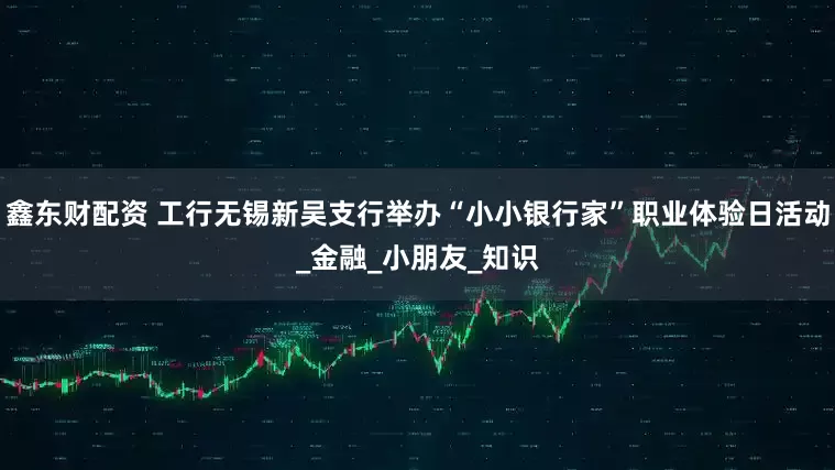 鑫东财配资 工行无锡新吴支行举办“小小银行家”职业体验日活动_金融_小朋友_知识