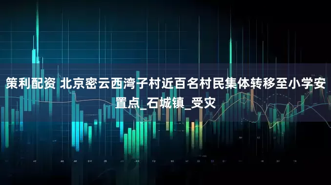 策利配资 北京密云西湾子村近百名村民集体转移至小学安置点_石城镇_受灾