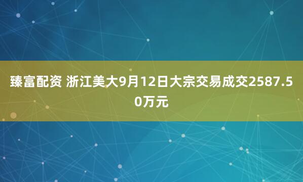 臻富配资 浙江美大9月12日大宗交易成交2587.50万元