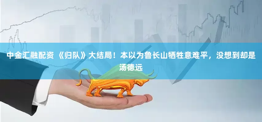 中金汇融配资 《归队》大结局！本以为鲁长山牺牲意难平，没想到却是汤德远