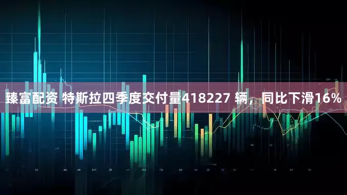 臻富配资 特斯拉四季度交付量418227 辆,同比下滑16%