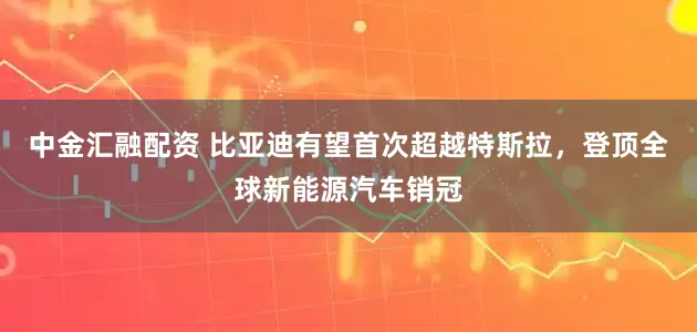 中金汇融配资 比亚迪有望首次超越特斯拉，登顶全球新能源汽车销冠
