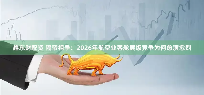 鑫东财配资 隔帘相争：2026年航空业客舱层级竞争为何愈演愈烈